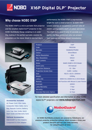 Page 2All NOBO MultiMedia products are covered by NoboGuard, our
premium projector protection scheme, which includes a three year
product warranty and one year lamp warranty
for complete piece of mind.
Product:X16P
Code:1902036
Barcode:5028252175494
Colour:Silver/Black
Native Resolution:XGA
Max. Resolution:SXGA+
ANSI Lumens:1600
Noise:36dB (33dB in ECO Mode)
Zoom Lens:1.15 manual
Projection Distance:1.5 - 10m
Projection Screen Size:0.815 - 6.25m
Size:152.5 x 62.5 x 200mm 
Weight:0.95Kg
Lamp Life:3000 Hrs (4000...
