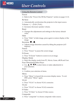 Page 1616
English ...
User Controls
  Using the Remote Control
 Power  
Refer to the “Power On/Off the Projector” section on pages 11-12.  
 Re-Sync
Automatically synchronises the projector to the input source.
  Volume + / - (Vol+/Vol-)
Increases/decreases speaker volume.
 Reset
Changes the adjustments and settings to the factory default
   value.
Hide
Press “Hide” to hide image, press again to restore display of the
   image.
 Keystone  / 
Adjusts image distortion caused by tilting the projector (±15...