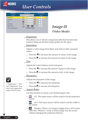 Page 24User Controls
Image-II
(Video Mode)
 Degamma
  This allows you to choose a degamma table that has been ﬁne- 
  tuned to bring out the best image quality for the input.
 Saturation
Adjusts a video image from black and white to fully saturated  
 colour.
  Press the 
 to decrease the amount of colour in the image.
Press the 
 to increase the amount of colour in the image. 
 Ti n t  
Adjusts the colour balance of red and green.
Press the 
 to increase the amount of green in the image.
Press the 
 to...