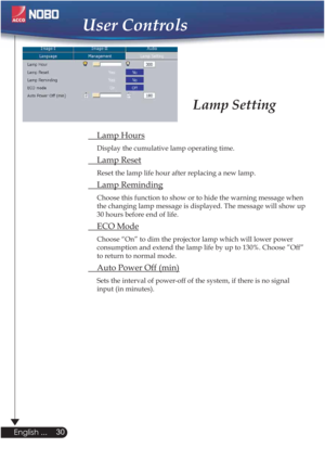 Page 30 Lamp Hours
Display the cumulative lamp operating time.
 Lamp Reset
Reset the lamp life hour after replacing a new lamp. 
 Lamp Reminding
Choose this function to show or to hide the warning message when 
the changing lamp message is displayed. The message will show up 
30 hours before end of life.
 ECO Mode
Choose “On” to dim the projector lamp which will lower power 
consumption and extend the lamp life by up to 130%. Choose ”Off” 
to return to normal mode.
  Auto Power Off (min)
Sets the interval of...