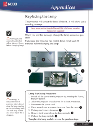 Page 3535
... English
Appendices
Replacing the lamp
The projector will detect the lamp life itself.  It will show you a 
warning message 
“
”
When you see this message, change the lamp as soon as pos-
sible.
Make sure the projector has cooled down for at least 30 
minutes before changing the lamp. 
Warning: Lamp 
compartment is hot!
Allow it to cool down 
before changing lamp!
Warning: To 
reduce the risk of 
personal injury, do not 
drop the lamp module 
or touch the lamp bulb. 
The bulb may shatter 
and cause...