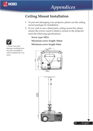 Page 37Please note that 
damage resulting from 
incorrect installation 
will invalidate the war-
ranty.
Ceiling Mount Installation
1.  To prevent damaging your projector, please use the ceiling 
mount package for installation.
2.  If you wish to use a third party ceiling mount kit, please 
ensure the screws used to attach a mount to the projector 
meet the following speciﬁcations:
Screw type: M2.6
Maximum screw length: 10mm
Minimum screw length: 8mm

37
... English
Appendices 