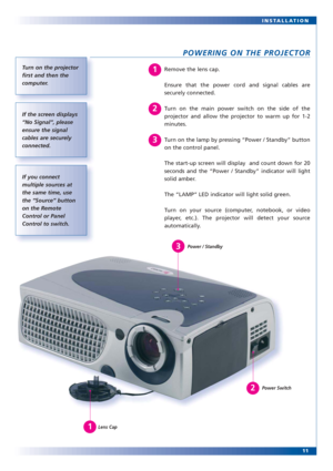 Page 1111 INSTALLATION
POWERING ON THE PROJECTOR
Remove the lens cap.
Ensure that the power cord and signal cables are
securely connected.
Turn on the main power switch on the side of the
projector and allow the projector to warm up for 1-2
minutes.
Turn on the lamp by pressing “Power / Standby” button
on the control panel.
The start-up screen will display  and count down for 20
seconds and the “Power / Standby” indicator will light
solid amber.
The “LAMP” LED indicator will light solid green.
Turn on your...