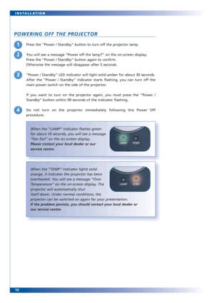 Page 1212 INSTALLATION
POWERING OFF THE PROJECTOR
Press the “Power / Standby” button to turn off the projector lamp.
You will see a message “Power off the lamp?” on the on-screen display. 
Press the “Power / Standby” button again to confirm. 
Otherwise the message will disappear after 5 seconds.
“Power / Standby” LED indicator will light solid amber for about 30 seconds.
After the “Power / Standby” indicator starts flashing, you can turn off the
main power switch on the side of the projector.
If you want to...