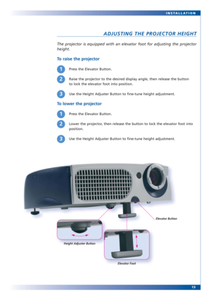 Page 13The projector is equipped with an elevator foot for adjusting the projector
height.
To raise the projector
To lower the projector
13 INSTALLATION
ADJUSTING THE PROJECTOR HEIGHT
Press the Elevator Button.
Raise the projector to the desired display angle, then release the button 
to lock the elevator foot into position.
Use the Height Adjuster Button to fine-tune height adjustment.1
Press the Elevator Button.
Lower the projector, then release the button to lock the elevator foot into
position.
Use the...
