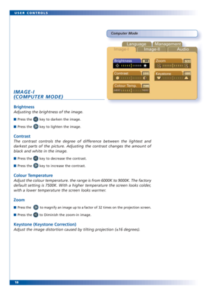 Page 1818 USER CONTROLS
Computer Mode
Language Management
Image-IImage-II Audio
Brightness
Contrast
Keystone
Colour Temp.Zoom
IMAGE-I
(COMPUTER MODE)
Brightness
Adjusting the brightness of the image. 
■Press the       key to darken the image.
■Press the       key to lighten the image.
Contrast
The contrast controls the degree of difference between the lightest and
darkest parts of the picture. Adjusting the contrast changes the amount of
black and white in the image.
■Press the       key to decrease the...