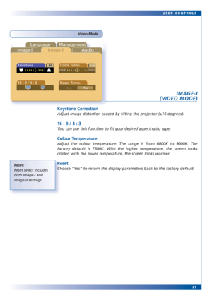 Page 2121 USER CONTROLS
Reset:
Reset select includes
both Image-I and
Image-II settings
Video Mode
Language Management
Image-IImage-IIAudio
Keystone Color Temp.
16 : 9 / 4 : 3 Reset Temp.
IMAGE-I
(VIDEO MODE)
Keystone Correction
Adjust image distortion caused by tilting the projector (±16 degrees).
16 : 9 / 4 : 3
You can use this function to fit your desired aspect ratio type.
Colour Temperature 
Adjust the colour temperature. The range is from 6000K to 9000K. The
factory default is 7500K. With the higher...