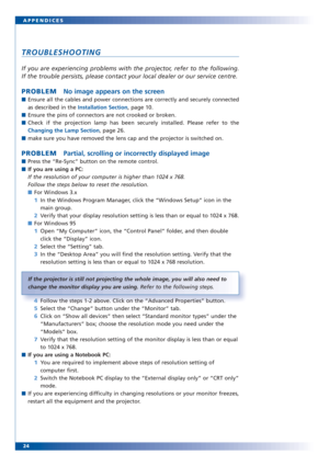 Page 2424 APPENDICES
TROUBLESHOOTING
If you are experiencing problems with the projector, refer to the following. 
If the trouble persists, please contact your local dealer or our service centre.
PROBLEMNo image appears on the screen
■Ensure all the cables and power connections are correctly and securely connected
as described in the Installation Section, page 10.
■Ensure the pins of connectors are not crooked or broken.
■Check if the projection lamp has been securely installed. Please refer to the
Changing the...