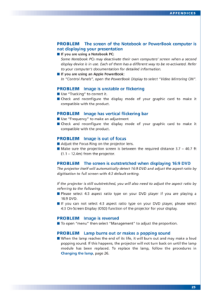 Page 2525 APPENDICES
PROBLEMThe screen of the Notebook or PowerBook computer is
not displaying your presentation
■If you are using a Notebook PC:
Some Notebook PCs may deactivate their own computers’ screen when a second
display device is in use. Each of them has a different way to be re-activated. Refer
to your computer’s documentation for detailed information.
■If you are using an Apple PowerBook:
In “Control Panels”, open the PowerBook Display to select “Video Mirroring ON”. 
PROBLEMImage is unstable or...