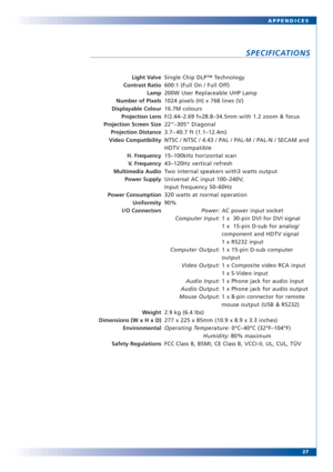 Page 2727 APPENDICES
SPECIFICATIONS
Light Valve
Contrast Ratio
Lamp
Number of Pixels
Displayable Colour
Projection Lens
Projection Screen Size
Projection Distance
Video Compatibility
H. Frequency
V. Frequency
Multimedia Audio
Power Supply
Power Consumption
Uniformity
I/O Connectors
Weight
Dimensions (W x H x D)
Environmental
Safety RegulationsSingle Chip DLP™ Technology
600:1 (Full On / Full Off)
200W User Replaceable UHP Lamp
1024 pixels (H) x 768 lines (V)
16.7M colours
F/2.44–2.69 f=28.8–34.5mm with 1.2 zoom...