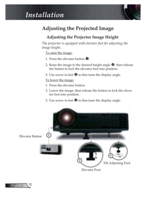 Page 1212English
Installation
 Adjusting the Projected Image
Adjusting the Projector Image Height
Tilt Adjusting Foot
Elevator Foot
Elevator Button
The projector is equipped with elevator foot for adjusting the 
image height.
 To raise the image:
1. Press the elevator button %.
2. Raise the image to the desired height angle &, then release 
the button to lock the elevator foot into position.
3. Use screw in feet  to ! ne-tune the display angle. 
 To lower the image:
1. Press the elevator button.
2. Lower the...