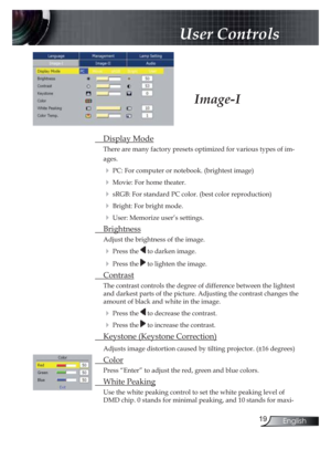 Page 1919English
 User Controls
 Display Mode
There are many factory presets optimized for various types of im-
ages.
! PC: For computer or notebook. (brightest image)
! Movie: For home theater.
! sRGB: For standard PC color. (best color reproduction)
! Bright: For bright mode.
! User: Memorize user’s settings.
 Brightness
Adjust the brightness of the image.
! Press the  to darken image.
! Press the  to lighten the image.
 Contrast
The contrast controls the degree of difference between the lightest 
and darkest...