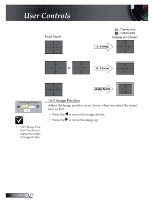 Page 2222English
User Controls
 16:9 Image Position
Adjust the image position up or down, when you select the aspect 
ratio of 16:9.
! Press the  to move the image down.
! Press the  to move the image up.
Input Signal
Display area
Picture area
Display on Screen
!“16:9 Image Posi-
tion” function is  
supported under 
16:9 aspect ratio.  