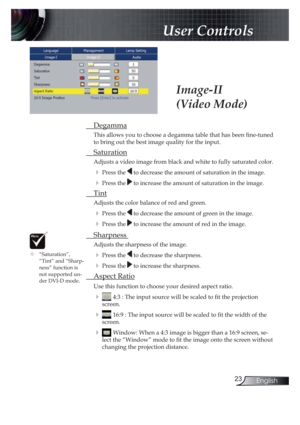 Page 2323English
 User Controls
 Degamma
This allows you to choose a degamma table that has been ! ne-tuned 
to bring out the best image quality for the input.
 Saturation
Adjusts a video image from black and white to fully saturated color.
! Press the  to decrease the amount of saturation in the image.
! Press the  to increase the amount of saturation in the image.
 Tint
Adjusts the color balance of red and green.
! Press the  to decrease the amount of green in the image.
! Press the  to increase the amount of...