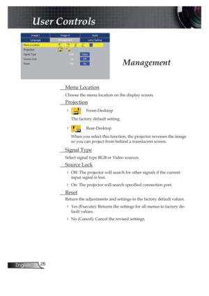 Page 2626English
User Controls
 Menu Location
Choose the menu location on the display screen.
 Projection
 !  Front-Desktop
The factory default setting. 
 !  Rear-Desktop 
When you select this function, the projector reverses the image 
so you can project from behind a translucent screen.
 Signal Type
Select signal type RGB or Video sources.
 Source Lock
! Off: The projector will search for other signals if the current 
input signal is lost. 
! On: The projector will search speci! ed connection port. 
 Reset...