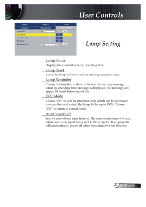 Page 2727English
 User Controls
Lamp Setting
 Lamp Hours
Displays the cumulative lamp operating time.
 Lamp Reset 
Resets the lamp life hour counter after replacing the lamp. 
 Lamp Reminder
Choose this function to show or to hide the warning message 
when the changing lamp message is displayed. The message will 
appear 30 hours before end of life.
 ECO Mode
Choose “On” to dim the projector lamp which will lower power 
consumption and extend the lamp life by up to 130%. Choose 
”Off” to return to normal mode....