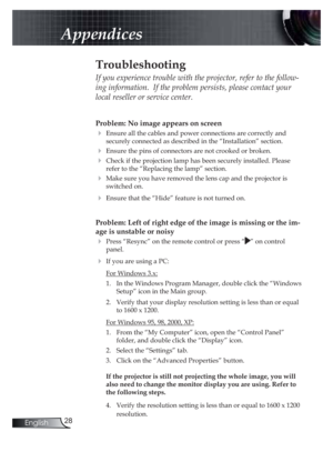 Page 2828English
Appendices
Problem: No image appears on screen
! Ensure all the cables and power connections are correctly and 
securely connected as described in the “Installation” section.
! Ensure the pins of connectors are not crooked or broken.
! Check if the projection lamp has been securely installed. Please 
refer to the “Replacing the lamp” section.
! Make sure you have removed the lens cap and the projector is 
switched on.
! Ensure that the “Hide” feature is not turned on.
Problem: Left of right...