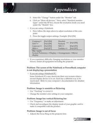 Page 2929English
Appendices
5. Select the “Change” button under the “Monitor” tab.
6. Click on “Show all devices.” Next, select “Standard monitor 
types” under the SP box; choose the resolution mode you need 
under the “Models” box. 
! If you are using a Notebook:
1. First, follow the steps above to adjust resolution of the com-
puter.
2. Press the toggle output settings. Example: [Fn]+[F4]
  
! If you experience dif! culty changing resolutions or your monitor 
freezes, restart all equipment including the...