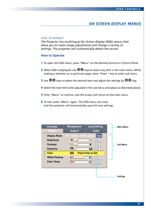 Page 17
17
USER CONTROLS
ON SCREEN DISPLAY MENUS
HOW TO OPERATE
The Projector has multilingual On Screen Display (OSD) menus that 
allow you to make image adjustments and change a variety of 
settings. The projector will automatically detect the source. 
How to Operate
1
To open the OSD menu, press “Menu” on the Remote Control or Control\
 Panel.
2When OSD is displayed, use  keys to select any item in the main menu. While
making a selection on a particular page, press “Enter ” key to ent\
er sub menu.
3Use...