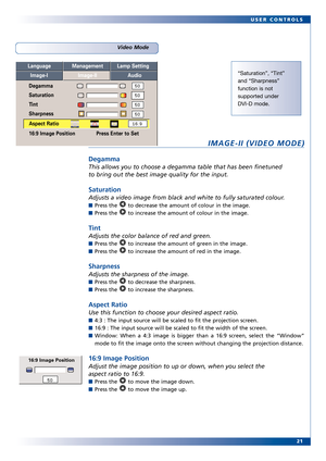 Page 21
21
USER CONTROLS
IMAGEII (VIDEO MODE)
Degamma
This allows you to choose a degamma table that has been finetuned
to bring out the best image quality for the input.
Saturation
Adjusts a video image from black and white to fully saturated colour.
Press the  to decrease the amount of colour in the image.
Press the  to increase the amount of colour in the image.
Tint
Adjusts the color balance of r ed and green.
Press the  to increase the amount of green in the image.
Press the  to increase the amount of red...