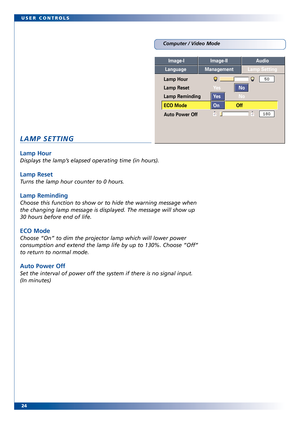 Page 24
24 USER CONTROLS
Computer / Video Mode
LAMP SETTING
Lamp Hour
Displays the lamp’s elapsed operating time (in hours).
Lamp Reset
Turns the lamp hour counter to 0 hours.
Lamp Reminding
Choose this function to show or to hide the warning message when
the changing lamp message is displayed. The message will show up
30 hours before end of life.
ECO Mode
Choose “On” to dim the projector lamp which will lower power
consumption and extend the lamp life by up to 130%. Choose ”Off”
to return to normal mode.
Auto...