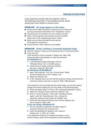 Page 25
25
APPENDICES
TROUBLESHOOTING
If you experience tr
ouble with the projector, refer to
the following information. If the problem persists, please
contact your local reseller or service centre.
PROBLEM No image appears on the screen
Ensure all the cables and power connections are correctly and
securely connected as described in the “Installation” section.
Ensure the pins of connectors are not crooked or broken.
Check if the projection lamp has been securely installed. 
Please refer to the “Replacing the...