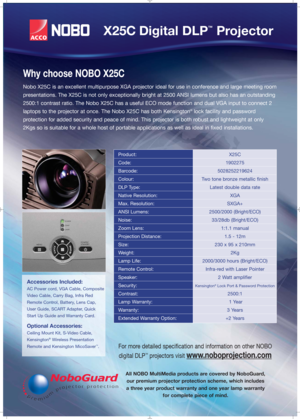 Page 2All NOBO MultiMedia products are covered by NoboGuard,
our premium projector protection scheme, which includes
a three year product warranty and one year lamp warranty
for complete piece of mind.
Product:X25C
Code:1902275
Barcode:5028252219624
Colour:Two tone bronze metallic finish
DLP Type:Latest double data rate
Native Resolution:XGA
Max. Resolution:SXGA+
ANSI Lumens:2500/2000 (Bright/ECO)
Noise:33/28db (Bright/ECO)
Zoom Lens:1:1.1 manual
Projection Distance:1.5 - 12m
Size:230 x 95 x 210mm 
Weight:2Kg...