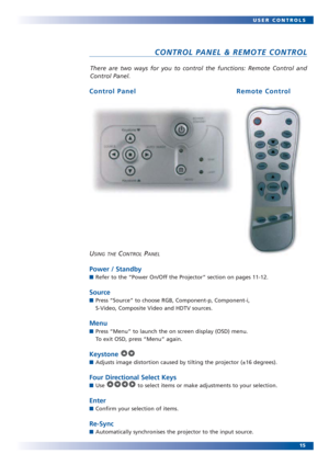 Page 1515 USER CONTROLS
There are two ways for you to control the functions: Remote Control and
Control Panel.
CONTROL PANEL & REMOTE CONTROL
USING THECONTROLPANEL
Power / Standby
Refer to the “Power On/Off the Projector” section on pages 11-12. 
Source
Press “Source” to choose RGB, Component-p, Component-i,
S-Video, Composite Video and HDTV sources.
Menu
Press “Menu” to launch the on screen display (OSD) menu.
To exit OSD, press “Menu” again.
Keystone 
Adjusts image distortion caused by tilting the...