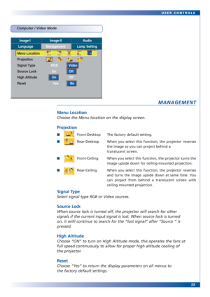 Page 2323 USER CONTROLS
MANAGEMENT
Menu Location
Choose the Menu location on the display screen.
Projection
Front-Desktop The factory default setting.
Rear-Desktop When you select this function, the projector reverses
the image so you can project behind a 
translucent screen.
Front-Ceiling When you select this function, the projector turns the
image upside down for ceiling-mounted projection.
Rear-Ceiling When you select this function, the projector reverses
and turns the image upside down at same time....