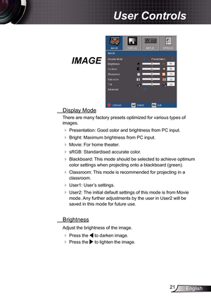 Page 21
2English

 User Controls

IMAGE
  Display Mode
There are many factory presets optimized for various types of 
images.
 Presentation: Good color and brightness from PC input.
 Bright: Maximum brightness from PC input.
 Movie: For home theater.
 sRGB: Standardised accurate color.
 Blackboard: This mode should be selected to achieve optimum 
color settings when projecting onto a blackboard (green).
 Classroom: This mode is recommended for projecting in a 
classroom.
 User: User’s...