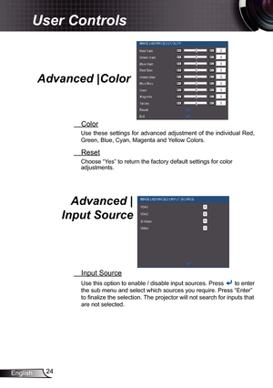 Page 24
24English

User Controls

Advanced |Color 
 Color
Use  these  settings  for  advanced  adjustment  of  the  individual  Red, 
Green, Blue, Cyan, Magenta and Yellow Colors.
 Reset
Choose “Yes” to return the factory default settings for color adjustments. 
Advanced |  
Input Source 
 Input Source
Use this option to enable / disable input sources. Press  to enter 
the sub menu and select which sources you require. Press “Enter” 
to finalize the selection. The projector will not search for inputs that 
are...