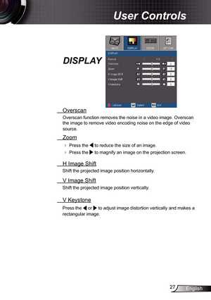 Page 27
27English

 User Controls

  Overscan
Overscan function removes the noise in a video image. Overscan 
the image to remove video encoding noise on the edge of video 
source.
  Zoom
  Press the  to reduce the size of an image.
  Press the  to magnify an image on the projection screen.
  H Image Shift
Shift the projected image position horizontally. 
  V Image Shift
Shift the projected image position vertically. 
 V Keystone
Press the  or  to adjust image distortion vertically and makes a 
rectangular...