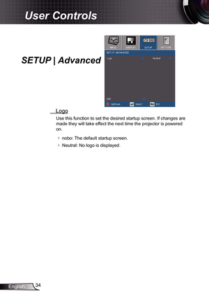 Page 34
34English

User Controls

SETUP | Advanced
 Logo
Use this function to set the desired startup screen. If changes are 
made they will take effect the next time the projector is powered 
on.
 nobo: The default startup screen.
 Neutral: No logo is displayed. 