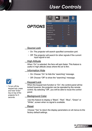 Page 35
35English

User Controls

 Source Lock
 On: The projector will search specified connection port.
 Off: The projector will search for other signals if the current input signal is lost. 
  High Altitude
When “On” is selected, the fans will spin faster. This feature is 
useful in high altitude areas where the air is thin.
 Information Hide
 On: Choose “On” to hide the “searching” message.
 Off: Choose “Off” to show the “searching” message.
 Keypad Lock
When the keypad lock function is “On”, the control...