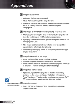 Page 40
40English

Appendices

 Image is out of focus
 Make sure the lens cap is removed.
 Adjust the Focus Ring on the projector lens. 
 Make sure the projection screen is between the required distance 
3.9 to 39.4 feet (.2 to 2.0 meters)
 from the projector.  
See page 5.
  The image is stretched when displaying 6:9 DVD title
 
When you play anamorphic DVD or 6:9 DVD, the projector will 
show the best image in 6:9 format on projector side.
 If you play 4:3 format DVD titles,...