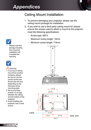 Page 50
50English

Appendices

	Please note that damage resulting from incorrect installation will invalidate the warranty.
Ceiling Mount Installation
.  To prevent damaging your projector, please use the 
ceiling mount package for installation.
2.  If you wish to use a third party ceiling mount kit, please 
ensure the screws used to attach a mount to the projector 
meet the following specifications:
  Screw type: M3*3
  Maximum screw length: 0mm
   Minimum screw length: 7.5mm
 Warning: . If...