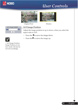 Page 25  16:9 Image Position
Adjust the image position to up or down, when you select the    
  aspect ratio to 16:9.
Press the 
 to move the image down.
Press the  to move the image up.
Window Original Pixel
16:9 Image Position: 
Image Position at win-
dow mode will also be
moved accordingly.
25
... English
User Controls

 