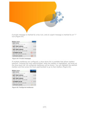 Page 27 
[27] 
 
 
 
 
 
 
 
 
A private message is marked by a key icon, and an urgent message is marked by an ―!‖ 
icon (Figure 64). 
 
 
 
 
 
If multiple mailboxes are configured, a drop-down list is available that allows mailbox 
selection. Pressing the track pad/trackball, while the mailbox is highlighted, will bring up 
the drop-down list. All configured mailboxes will be shown. You can highlight the desired 
mailbox and then press the track pad/trackball to go to that mailbox (Figure 65)....