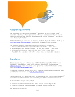 Page 34 
[34] 
 
 
 
 
 
 
 
iGoogle Requirements 
 
You must have an AT&T Unified MessagingSM account or an AT&T U-verse VoiceSM 
account in order to use these applications. Before you use Voicemail Viewer, you will 
need to be sure that you have first set up your AT&T Unified MessagingSM or AT&T U-
verse MessagingSM mailbox. 
 
Adobe® Flash® Player is required for message playback. If you do not have Flash, go to 
http://get.adobe.com/flashplayer/ to install the software on your computer. 
 
The following...