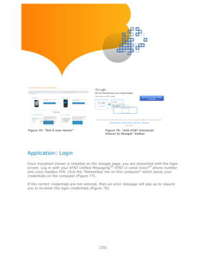 Page 35 
[35] 
 
 
 
 
 
 
 
 
 
 
   
 
 
 
 
Application: Login 
 
Once Voicemail Viewer is installed on the iGoogle page, you are presented with the login 
screen. Log in with your AT&T Unified MessagingSM AT&T U-verse VoiceSM phone number 
and voice mailbox PIN. Click the ―Remember me on this computer‖ which saves your 
credentials on the computer (Figure 77). 
 
If the correct credentials are not entered, then an error message will pop up to require 
you to re-enter the login credentials (Figure 78)....