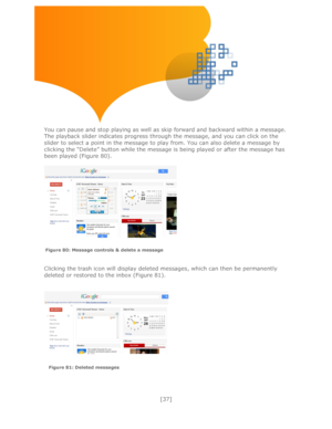 Page 37 
[37] 
 
 
 
 
 
 
 
 
You can pause and stop playing as well as skip forward and backward within a message. 
The playback slider indicates progress through the message, and you can click on the 
slider to select a point in the message to play from. You can also delete a message by 
clicking the ―Delete‖ button while the message is being played or after the message has 
been played (Figure 80).  
 
 
 
 
 
Clicking the trash icon will display deleted messages, which can then be permanently 
deleted or...