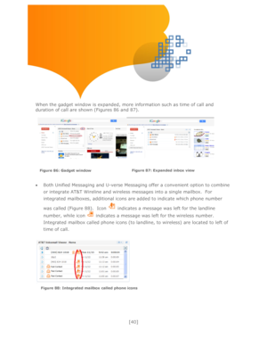 Page 40 
[40] 
 
 
 
 
 
 
 
 
When the gadget window is expanded, more information such as time of call and 
duration of call are shown (Figures 86 and 87). 
 
  
 
 Both Unified Messaging and U-verse Messaging offer a convenient option to combine 
or integrate AT&T Wireline and wireless messages into a single mailbox.  For 
integrated mailboxes, additional icons are added to indicate which phone number 
was called (Figure 88).  Icon  indicates a message was left for the landline 
number, while icon...
