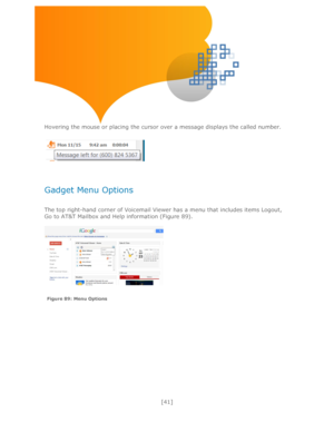 Page 41 
[41] 
 
 
 
 
Hovering the mouse or placing the cursor over a message displays the called number. 
 
 
 
Gadget Menu Options 
 
The top right-hand corner of Voicemail Viewer has a menu that includes items Logout, 
Go to AT&T Mailbox and Help information (Figure 89). 
 
 
 
Figure 89: Menu Options   