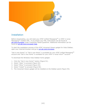 Page 43 
[43] 
 
 
 
 
Installation 
 
Before downloading, you will need your AT&T Unified MessagingSM or AT&T U-verse 
MessagingSM mailbox PIN.  If you forgot your PIN, instructions can be found at 
att.com/vmviewer under Frequently Asked Questions. Additional information can be 
found at um.att.com/vmviewer-help. 
 
To start the installation process of the AT&T Voicemail Viewer gadget for Vista Sidebar, 
open your Internet browser and go to um.att.com/vmviewer. 
 
―Get it now Home!‖ or ―Get it now Work!‖ is...