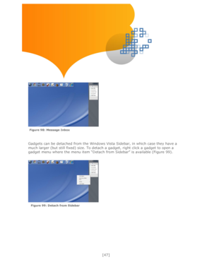 Page 47 
[47] 
 
 
 
 
 
 
 
 
 
Gadgets can be detached from the Windows Vista Sidebar, in which case they have a 
much larger (but still fixed) size. To detach a gadget, right click a gadget to open a 
gadget menu where the menu item ―Detach from Sidebar‖ is available (Figure 99).  
 
 
 
 
 
 
  
Figure 98: Message Inbox  
Figure 99: Detach from Sidebar   