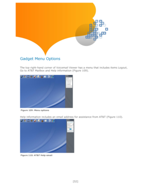 Page 52 
[52] 
 
 
 
 
 
 
Gadget Menu Options 
 
The top right-hand corner of Voicemail Viewer has a menu that includes items Logout, 
Go to AT&T Mailbox and Help information (Figure 109). 
 
 
Help information includes an email address for assistance from AT&T (Figure 110). 
 
 
 
 
 
 
 
Figure 109: Menu options   
Figure 110: AT&T Help email    