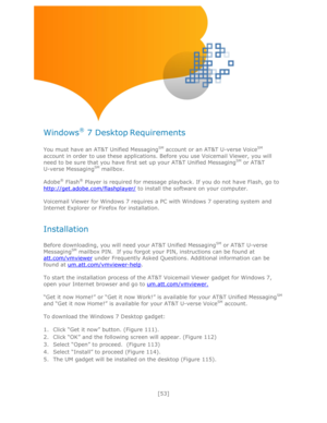 Page 53 
[53] 
 
 
 
 
Windows® 7 Desktop Requirements 
 
You must have an AT&T Unified MessagingSM account or an AT&T U-verse VoiceSM 
account in order to use these applications. Before you use Voicemail Viewer, you will 
need to be sure that you have first set up your AT&T Unified MessagingSM or AT&T       
U-verse MessagingSM mailbox. 
 
Adobe® Flash® Player is required for message playback. If you do not have Flash, go to 
http://get.adobe.com/flashplayer/ to install the software on your computer....