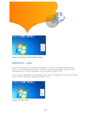 Page 55 
[55] 
 
 
 
 
 
 
Application: Login 
 
Once Voicemail Viewer is installed on Windows 7, you are presented with the login 
screen. You will be required to log in with your home phone number and PIN. Click 
―Remember me‖ to save credentials on the computer (Figure 116). 
 
If the correct credentials are not entered, then an error message will pop up to require 
you to re-enter the login credentials (Figure 117). 
 
 
    
 
 
 
 
 
Figure 116: Login screen 
Figure 115: Desktop with UM gadget installed 
  