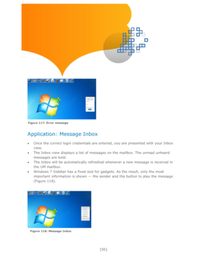 Page 56 
[56] 
 
 
 
 
 
 
 
 
 
 
Application: Message Inbox 
 
 Once the correct login credentials are entered, you are presented with your Inbox 
view.  
 The Inbox view displays a list of messages on the mailbox. The unread unheard 
messages are bold. 
 The Inbox will be automatically refreshed whenever a new message is received in 
the UM mailbox. 
 Windows 7 Sidebar has a fixed size for gadgets. As the result, only the most 
important information is shown — the sender and the button to play the...