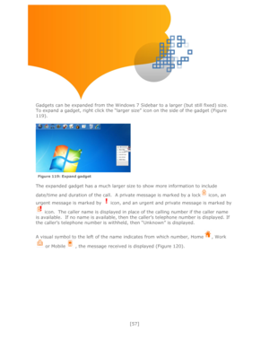 Page 57 
[57] 
 
 
 
 
 
 
 
 
Gadgets can be expanded from the Windows 7 Sidebar to a larger (but still fixed) size.  
To expand a gadget, right click the ―larger size‖ icon on the side of the gadget (Figure 
119).   
 
  
 
 
The expanded gadget has a much larger size to show more information to include 
date/time and duration of the call.  A private message is marked by a lock icon, an 
urgent message is marked by  icon, and an urgent and private message is marked by 
 icon.  The caller name is displayed in...